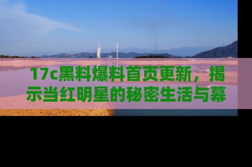 17c黑料爆料首页更新，揭示当红明星的秘密生活与幕后故事