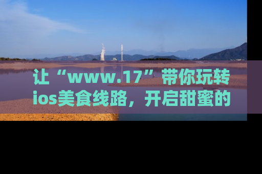 让“www.17”带你玩转ios美食线路，开启甜蜜的吃瓜时光吧！