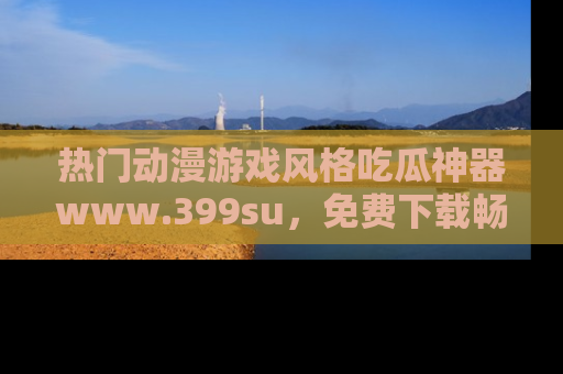 热门动漫游戏风格吃瓜神器www.399su，免费下载畅享精彩
