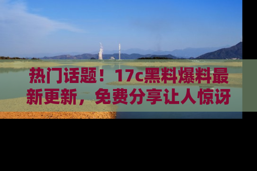 热门话题！17c黑料爆料最新更新，免费分享让人惊讶的事实！