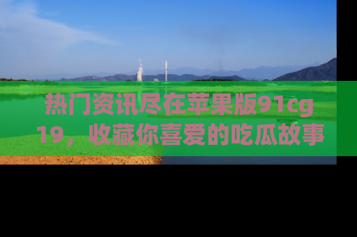热门资讯尽在苹果版91cg19，收藏你喜爱的吃瓜故事吧！
