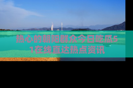 热心的朝阳群众今日吃瓜51在线直达热点资讯