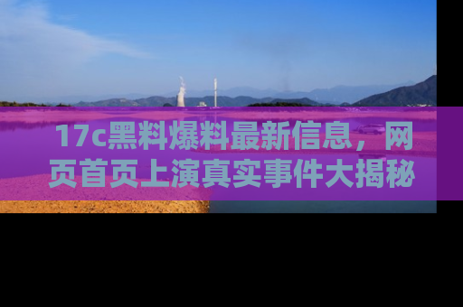 17c黑料爆料最新信息，网页首页上演真实事件大揭秘