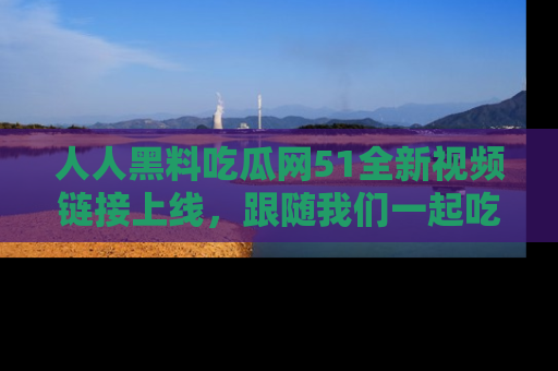 人人黑料吃瓜网51全新视频链接上线，跟随我们一起吃瓜围观！