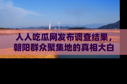 人人吃瓜网发布调查结果，朝阳群众聚集地的真相大白