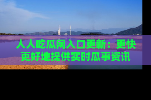 人人吃瓜网入口更新：更快更好地提供实时瓜事资讯