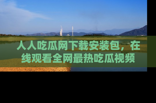 人人吃瓜网下载安装包，在线观看全网最热吃瓜视频