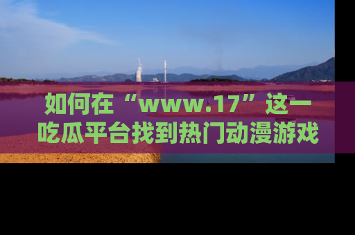 如何在“www.17”这一吃瓜平台找到热门动漫游戏风格的链接?