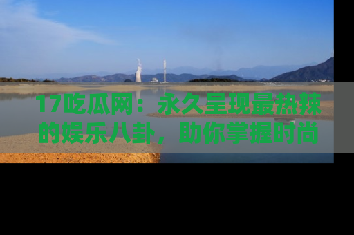 17吃瓜网：永久呈现最热辣的娱乐八卦，助你掌握时尚趋势