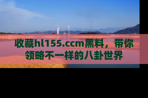 收藏hl155.ccm黑料，带你领略不一样的八卦世界