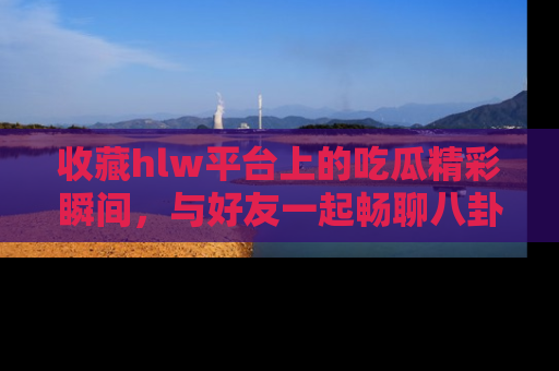 收藏hlw平台上的吃瓜精彩瞬间，与好友一起畅聊八卦趣闻！