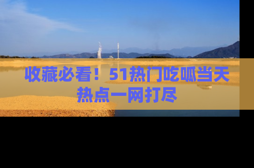 收藏必看！51热门吃呱当天热点一网打尽