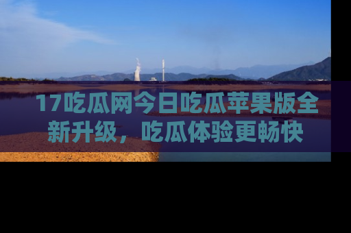 17吃瓜网今日吃瓜苹果版全新升级，吃瓜体验更畅快