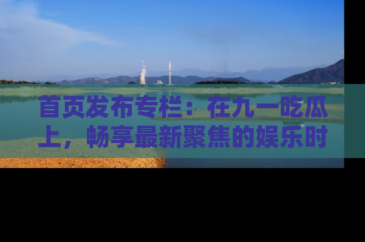 首页发布专栏：在九一吃瓜上，畅享最新聚焦的娱乐时讯