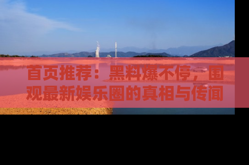 首页推荐：黑料爆不停，围观最新娱乐圈的真相与传闻
