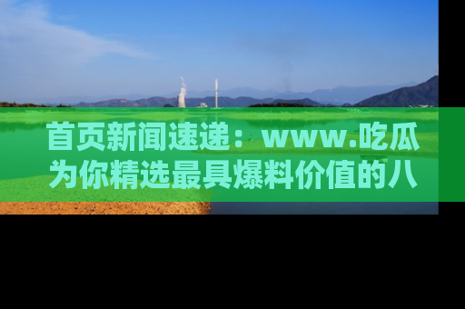 首页新闻速递：www.吃瓜为你精选最具爆料价值的八卦和趣闻！