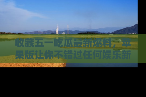 收藏五一吃瓜最新爆料，苹果版让你不错过任何娱乐新闻