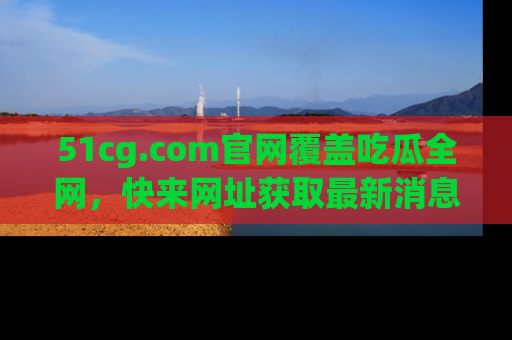 51cg.com官网覆盖吃瓜全网，快来网址获取最新消息与链接！