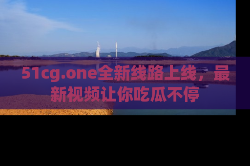 51cg.one全新线路上线，最新视频让你吃瓜不停