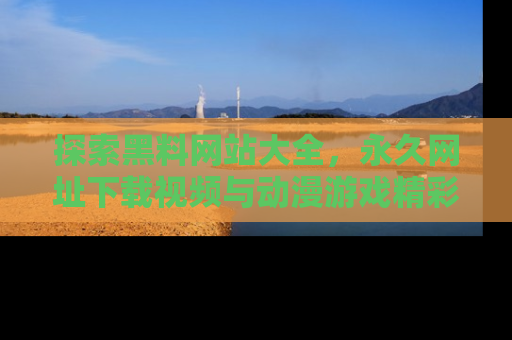 探索黑料网站大全，永久网址下载视频与动漫游戏精彩瞬间！