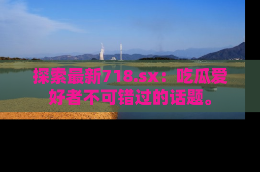 探索最新718.sx：吃瓜爱好者不可错过的话题。
