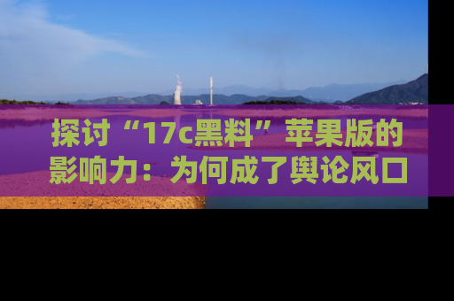 探讨“17c黑料”苹果版的影响力：为何成了舆论风口？