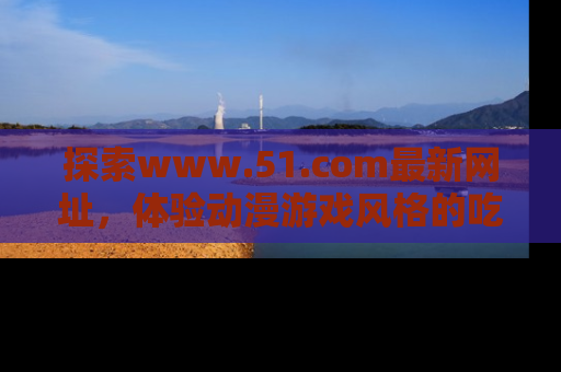 探索www.51.com最新网址，体验动漫游戏风格的吃瓜乐趣！