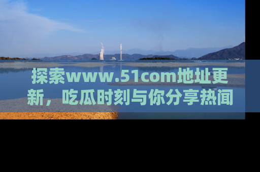探索www.51com地址更新，吃瓜时刻与你分享热闻