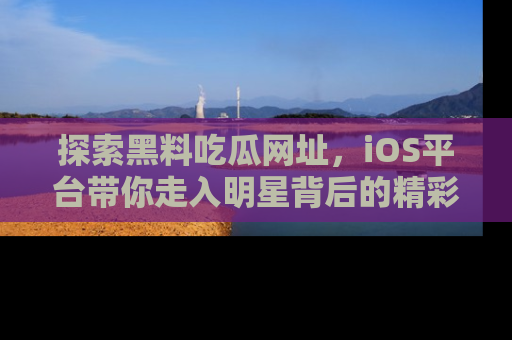 探索黑料吃瓜网址，iOS平台带你走入明星背后的精彩故事！