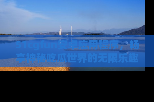 51cgfun安卓应用程序，畅享神秘吃瓜世界的无限乐趣！