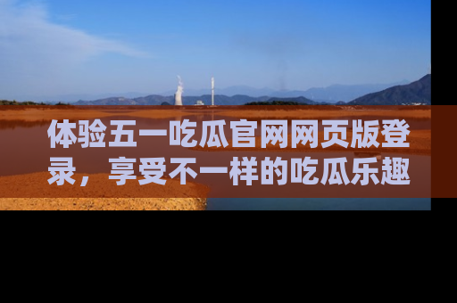 体验五一吃瓜官网网页版登录，享受不一样的吃瓜乐趣与互动体验