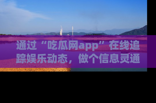 通过“吃瓜网app”在线追踪娱乐动态,做个信息灵通的吃瓜群众!