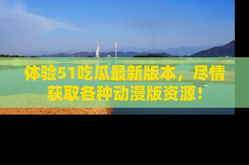 体验51吃瓜最新版本，尽情获取各种动漫版资源！