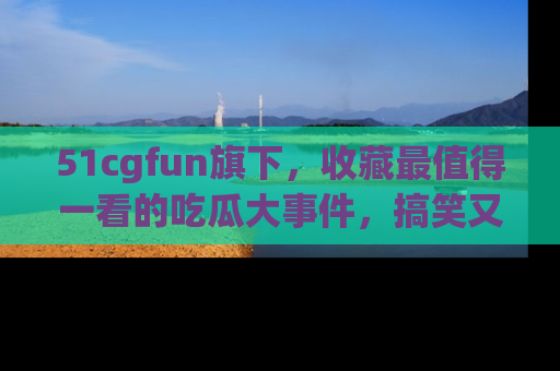 51cgfun旗下，收藏最值得一看的吃瓜大事件，搞笑又精彩！