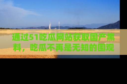 通过51吃瓜网站获取国产黑料,吃瓜不再是无知的围观者