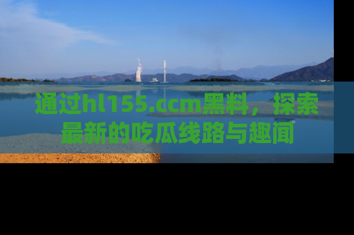 通过hl155.ccm黑料，探索最新的吃瓜线路与趣闻
