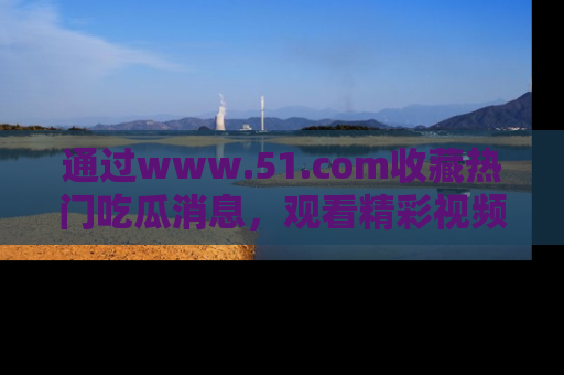 通过www.51.com收藏热门吃瓜消息，观看精彩视频与段子！