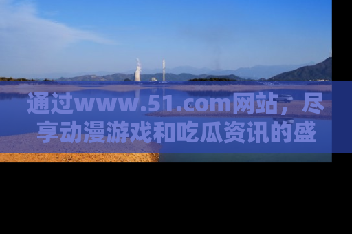 通过www.51.com网站，尽享动漫游戏和吃瓜资讯的盛宴！