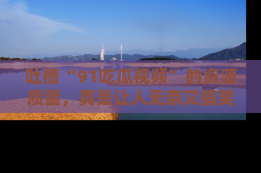 吐槽“91吃瓜视频”的资源质量，真是让人无奈又搞笑！