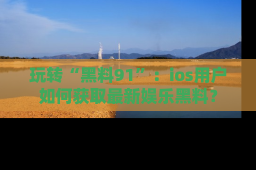 玩转“黑料91”：ios用户如何获取最新娱乐黑料？