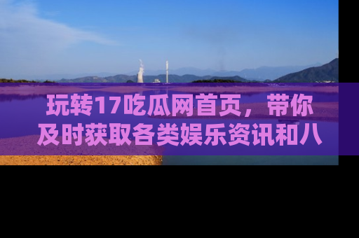 玩转17吃瓜网首页，带你及时获取各类娱乐资讯和八卦故事！