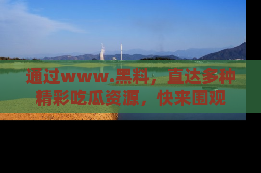 通过www.黑料，直达多种精彩吃瓜资源，快来围观
