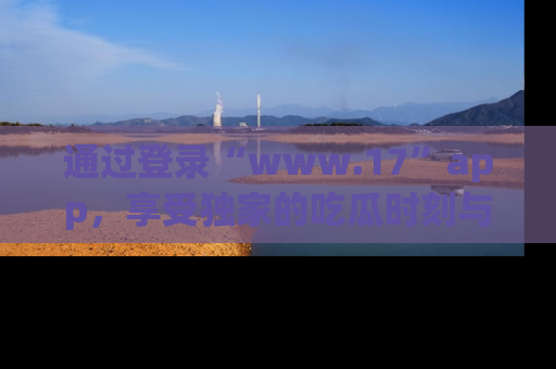 通过登录“www.17”app，享受独家的吃瓜时刻与娱乐资讯！
