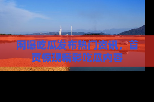 网曝吃瓜发布热门资讯，首页惊现精彩吃瓜内容