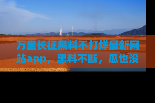 万里长征黑料不打烊最新网站app，黑料不断，瓜也没断，真香！