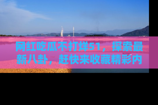 网红吃瓜不打烊51，探索最新八卦，赶快来收藏精彩内容！