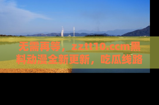 无需再等,zztt10.ccm黑料动漫全新更新,吃瓜线路佛系推荐!