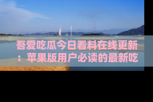 吾爱吃瓜今日看料在线更新:苹果版用户必读的最新吃瓜技巧