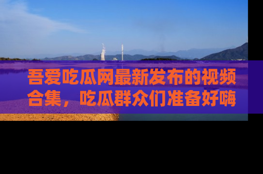 吾爱吃瓜网最新发布的视频合集，吃瓜群众们准备好嗨起来了吗？