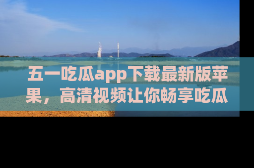 五一吃瓜app下载最新版苹果,高清视频让你畅享吃瓜乐趣